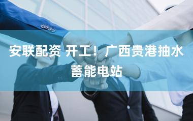 安联配资 开工！广西贵港抽水蓄能电站