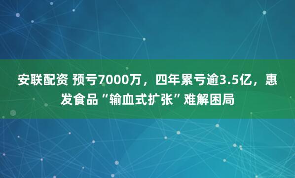 安联配资 预亏7000万，四年累亏逾3.5亿，惠发食品“输血式扩张”难解困局