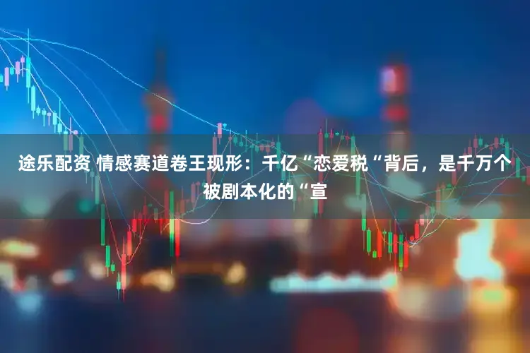 途乐配资 情感赛道卷王现形：千亿“恋爱税“背后，是千万个被剧本化的“宣