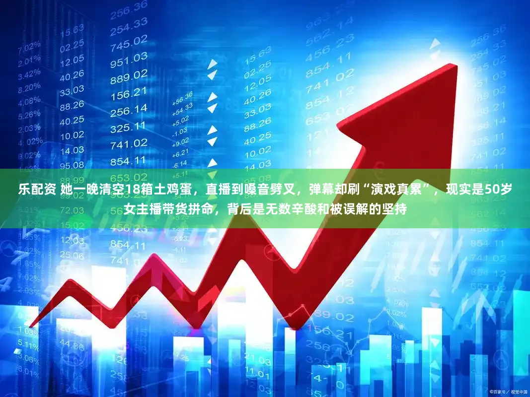 乐配资 她一晚清空18箱土鸡蛋，直播到嗓音劈叉，弹幕却刷“演戏真累”，现实是50岁女主播带货拼命，背后是无数辛酸和被误解的坚持