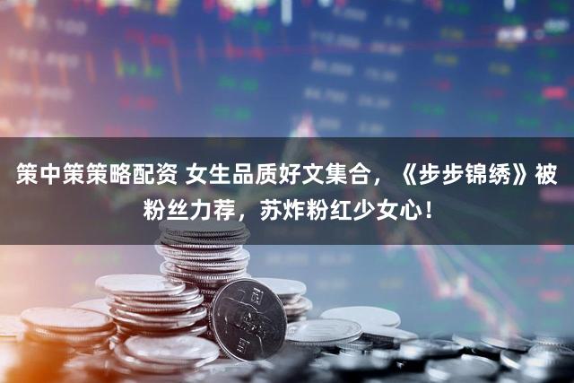 策中策策略配资 女生品质好文集合，《步步锦绣》被粉丝力荐，苏炸粉红少女心！