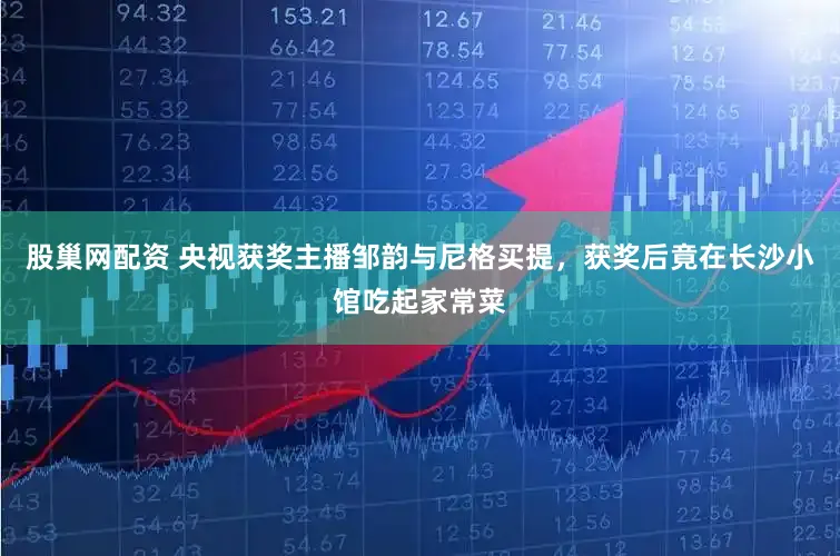 股巢网配资 央视获奖主播邹韵与尼格买提，获奖后竟在长沙小馆吃起家常菜