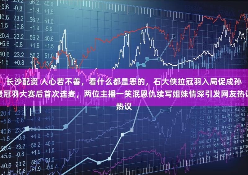 长沙配资 人心若不善，看什么都是恶的，石大侠拉冠羽入局促成孙媛冠羽大赛后首次连麦，两位主播一笑泯恩仇续写姐妹情深引发网友热议