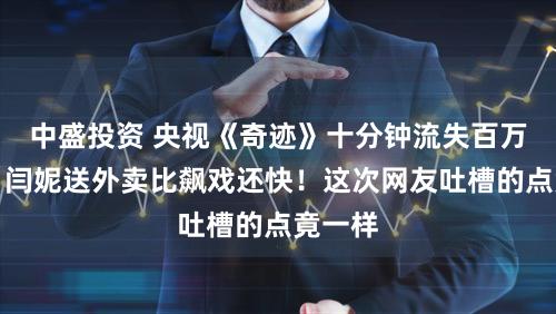 中盛投资 央视《奇迹》十分钟流失百万观众，闫妮送外卖比飙戏还快！这次网友吐槽的点竟一样