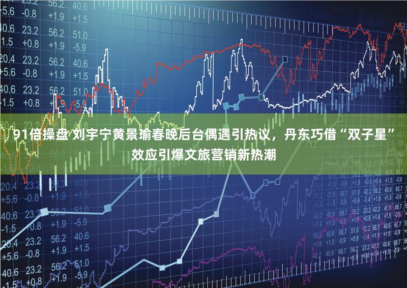 91倍操盘 刘宇宁黄景瑜春晚后台偶遇引热议，丹东巧借“双子星”效应引爆文旅营销新热潮