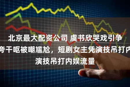 北京最大配资公司 虞书欣哭戏引争议！浮夸干呕被嘲尴尬，短剧女主凭演技吊打内娱流量