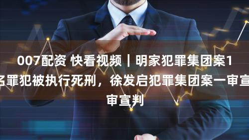 007配资 快看视频｜明家犯罪集团案11名罪犯被执行死刑，徐发启犯罪集团案一审宣判