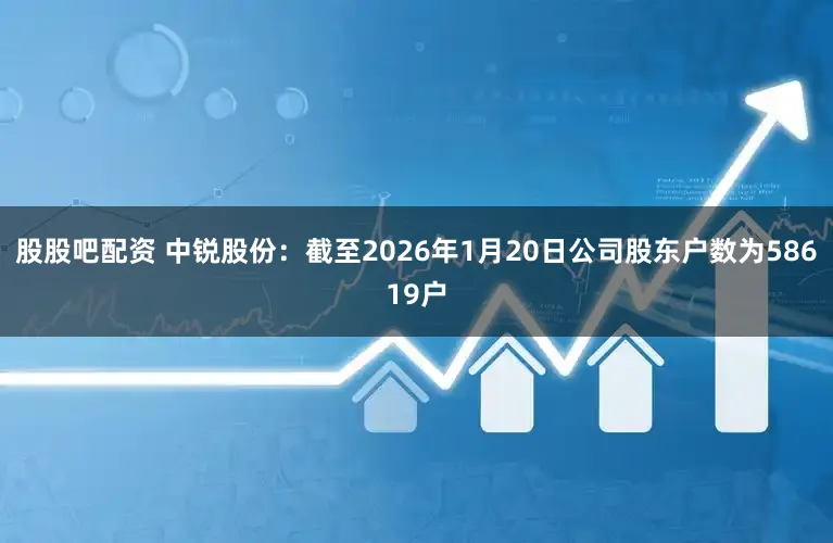 股股吧配资 中锐股份：截至2026年1月20日公司股东户数为58619户