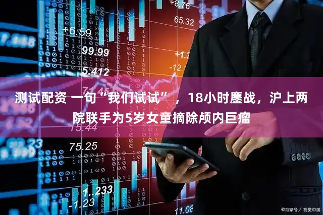 测试配资 一句“我们试试” ，18小时鏖战，沪上两院联手为5岁女童摘除颅内巨瘤