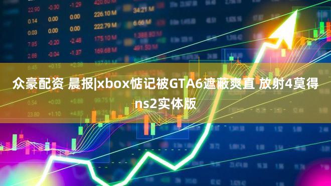 众豪配资 晨报|xbox惦记被GTA6遮蔽爽直 放射4莫得ns2实体版