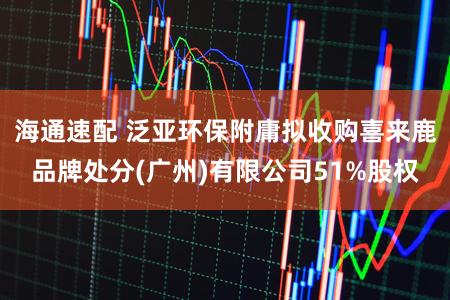 海通速配 泛亚环保附庸拟收购喜来鹿品牌处分(广州)有限公司51%股权