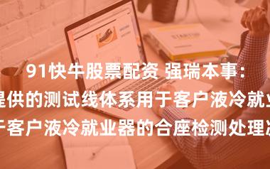 91快牛股票配资 强瑞本事：公司拟向客户提供的测试线体系用于客户液冷就业器的合座检测处理决策