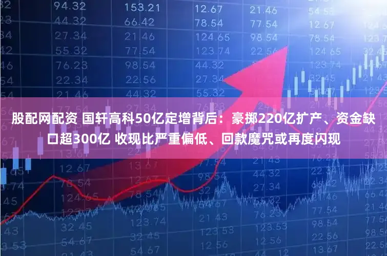 股配网配资 国轩高科50亿定增背后：豪掷220亿扩产、资金缺口超300亿 收现比严重偏低、回款魔咒或再度闪现