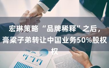 宏琳策略 “品牌稀释”之后，膏粱子弟转让中国业务50%股权