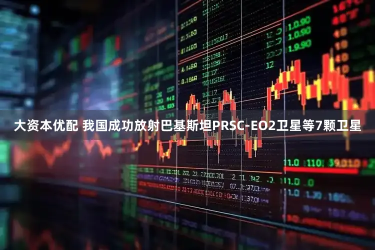大资本优配 我国成功放射巴基斯坦PRSC-EO2卫星等7颗卫星