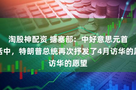 淘股神配资 搪塞部：中好意思元首通话中，特朗普总统再次抒发了4月访华的愿望