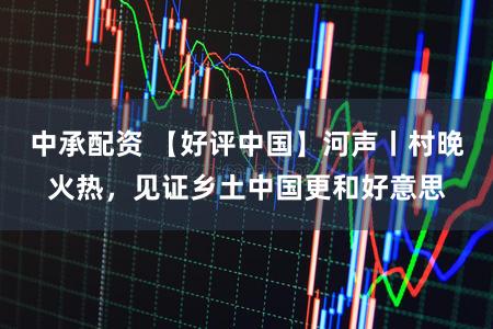 中承配资 【好评中国】河声丨村晚火热，见证乡土中国更和好意思