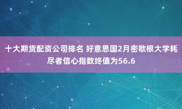 十大期货配资公司排名 好意思国2月密歇根大学耗尽者信心指数终值为56.6