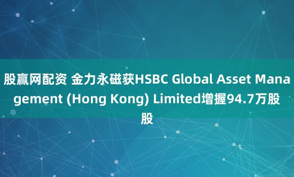 股赢网配资 金力永磁获HSBC Global Asset Management (Hong Kong) Limited增握94.7万股