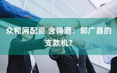 众和网配资 舍得酒：郭广昌的支款机？