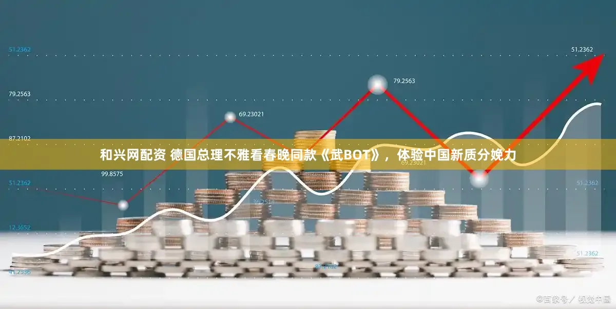 和兴网配资 德国总理不雅看春晚同款《武BOT》，体验中国新质分娩力