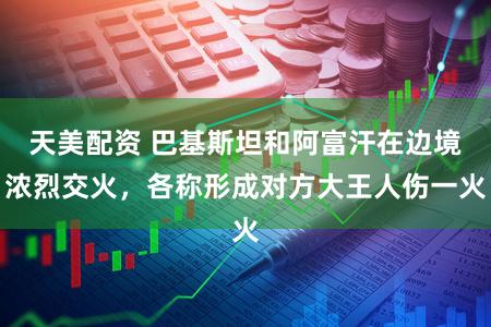 天美配资 巴基斯坦和阿富汗在边境浓烈交火，各称形成对方大王人伤一火