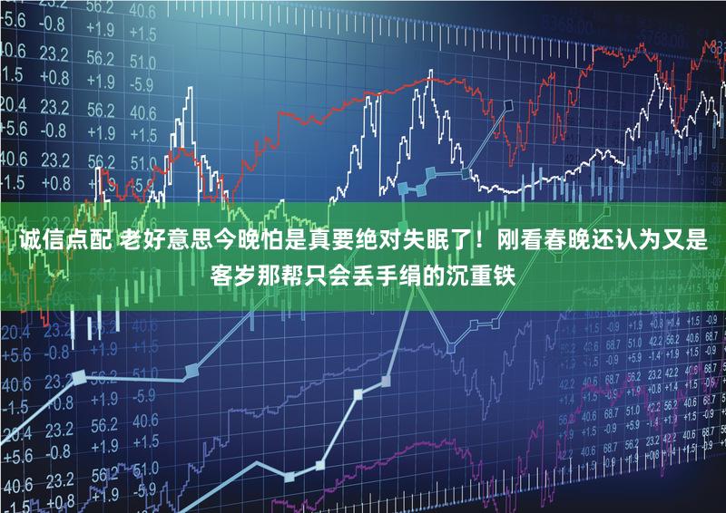 诚信点配 老好意思今晚怕是真要绝对失眠了!刚看春晚还认为又是客岁那帮只会丢手绢的沉重铁