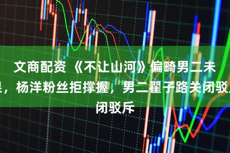文商配资 《不让山河》偏畸男二未果，杨洋粉丝拒撑握，男二翟子路关闭驳斥