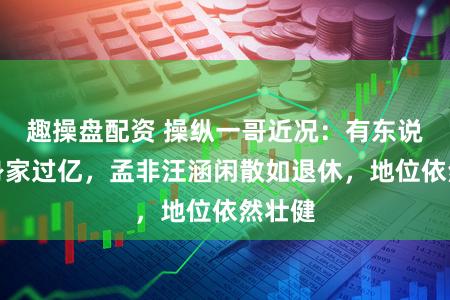 趣操盘配资 操纵一哥近况：有东说念主身家过亿，孟非汪涵闲散如退休，地位依然壮健