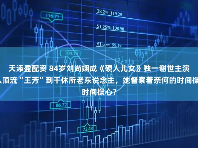 天添盈配资 84岁刘尚娴成《硬人儿女》独一谢世主演！从顶流“王芳”到干休所老东说念主，她督察着奈何的时间操心？