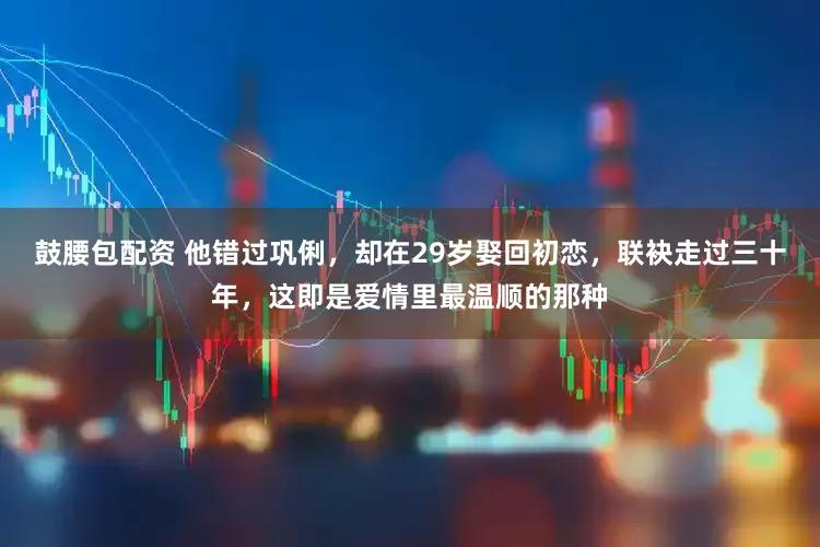 鼓腰包配资 他错过巩俐，却在29岁娶回初恋，联袂走过三十年，这即是爱情里最温顺的那种