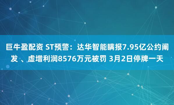 巨牛盈配资 ST预警：达华智能瞒报7.95亿公约阐发 、虚增利润8576万元被罚 3月2日停牌一天