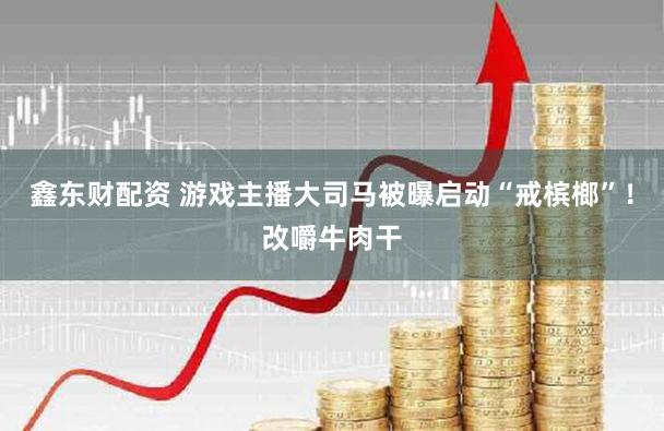 鑫东财配资 游戏主播大司马被曝启动“戒槟榔”！改嚼牛肉干