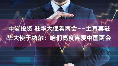 中岩投资 驻华大使看两会——土耳其驻华大使于纳尔：咱们高度疼爱中国两会