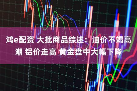鸿e配资 大批商品综述：油价不竭高潮 铝价走高 黄金盘中大幅下降