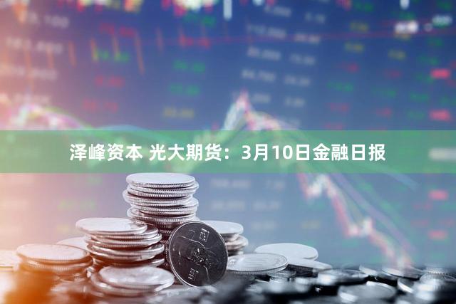 泽峰资本 光大期货：3月10日金融日报
