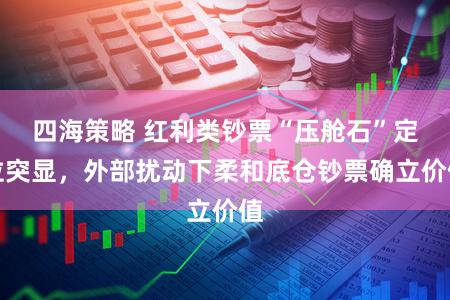 四海策略 红利类钞票“压舱石”定位突显，外部扰动下柔和底仓钞票确立价值