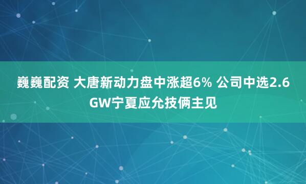 巍巍配资 大唐新动力盘中涨超6% 公司中选2.6GW宁夏应允技俩主见
