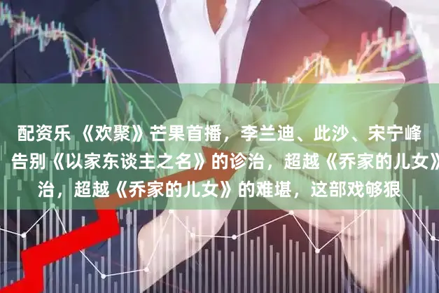 配资乐 《欢聚》芒果首播，李兰迪、此沙、宋宁峰上演中国式家庭困局，告别《以家东谈主之名》的诊治，超越《乔家的儿女》的难堪，这部戏够狠