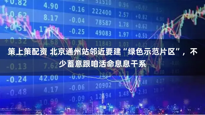 策上策配资 北京通州站邻近要建“绿色示范片区”，不少蓄意跟咱活命息息干系