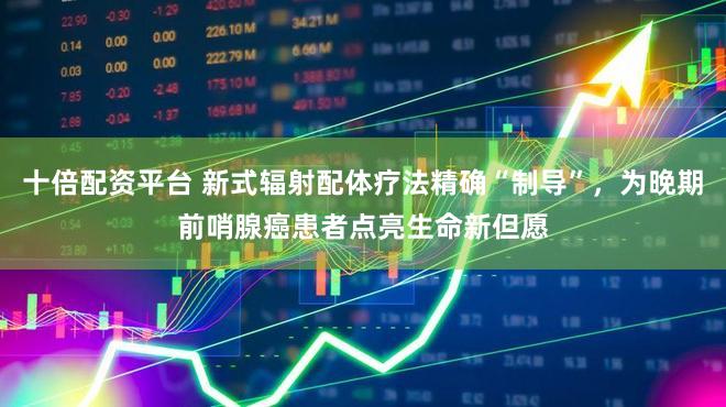 十倍配资平台 新式辐射配体疗法精确“制导”，为晚期前哨腺癌患者点亮生命新但愿