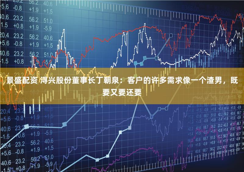 景盛配资 浔兴股份董事长丁朝泉：客户的许多需求像一个渣男，既要又要还要