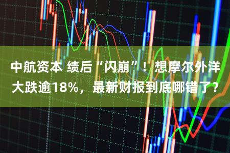 中航资本 绩后“闪崩”！想摩尔外洋大跌逾18%，最新财报到底哪错了？