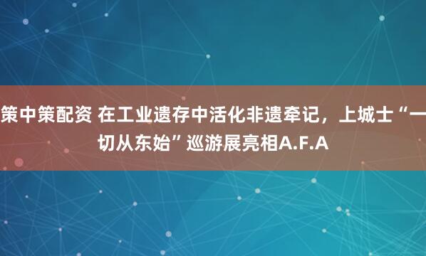 策中策配资 在工业遗存中活化非遗牵记，上城士“一切从东始”巡游展亮相A.F.A