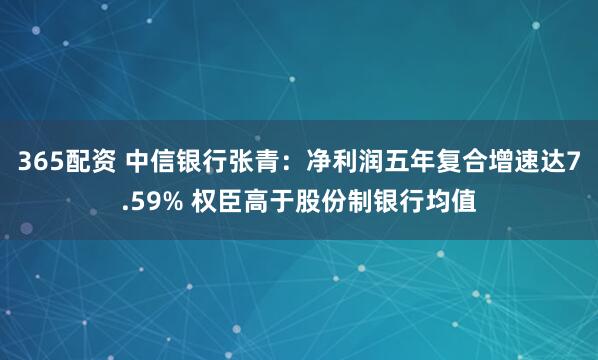 365配资 中信银行张青:净利润五年复合增速达7.59% 权臣高于股份制银行均值