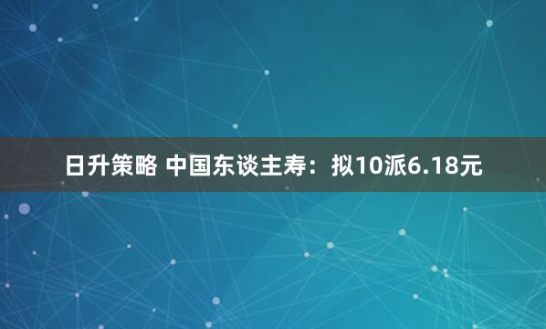 日升策略 中国东谈主寿：拟10派6.18元