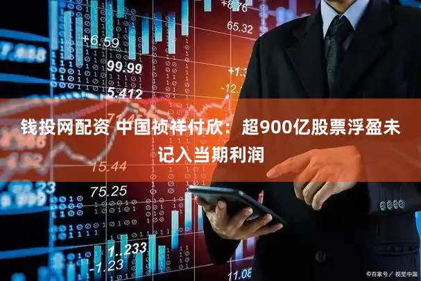 钱投网配资 中国祯祥付欣:超900亿股票浮盈未记入当期利润