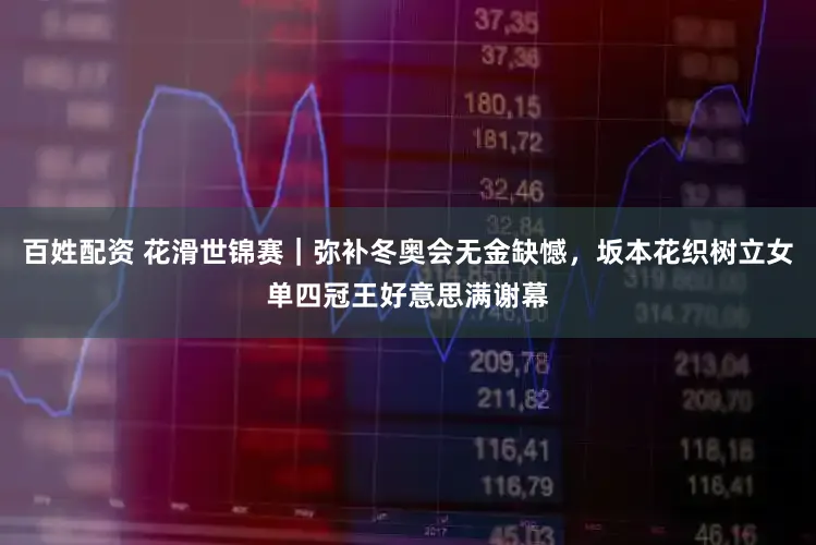 百姓配资 花滑世锦赛|弥补冬奥会无金缺憾,坂本花织树立女单四冠王好意思满谢幕