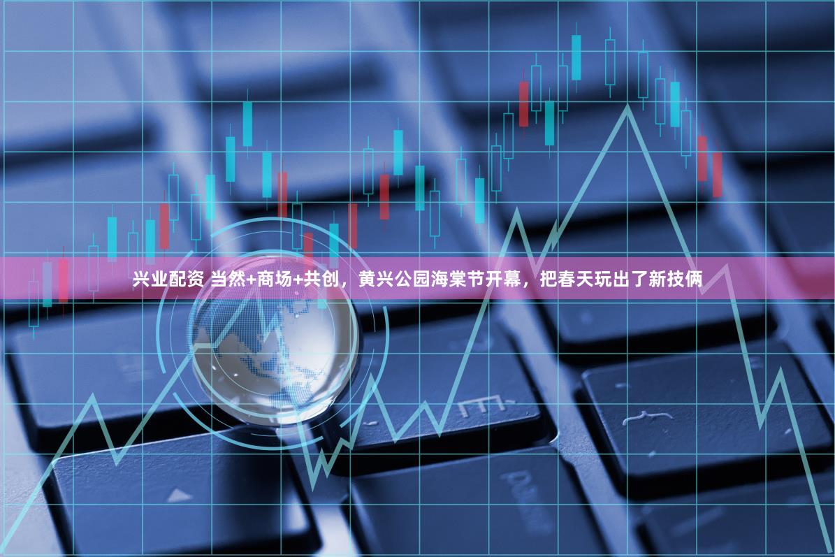 兴业配资 当然+商场+共创,黄兴公园海棠节开幕,把春天玩出了新技俩