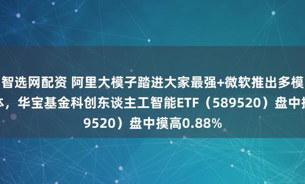 智选网配资 阿里大模子踏进大家最强+微软推出多模配合智能体，华宝基金科创东谈主工智能ETF（589520）盘中摸高0.88%